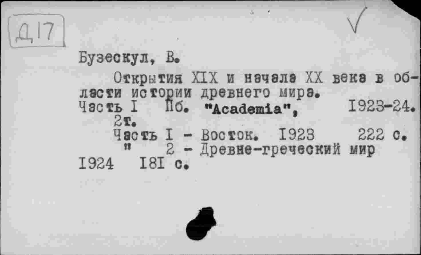 ﻿kz
Бузескул, В.
Открытия XIX и начала XX века в области истории древнего мира.
Часть I Пб. "Academia". 1923-24.
2т.
Часть I - Восток. 1923	222 с.
"	2 - Древне-греческий мир
1924	181 с.